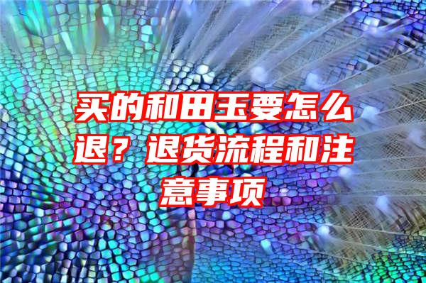 买的和田玉要怎么退？退货流程和注意事项