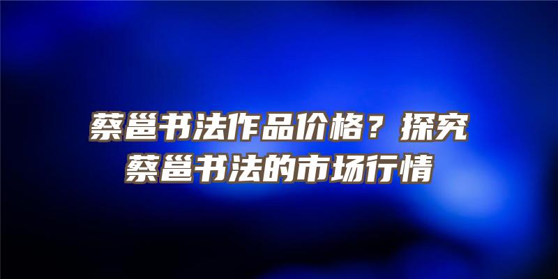 蔡邕书法作品价格？探究蔡邕书法的市场行情