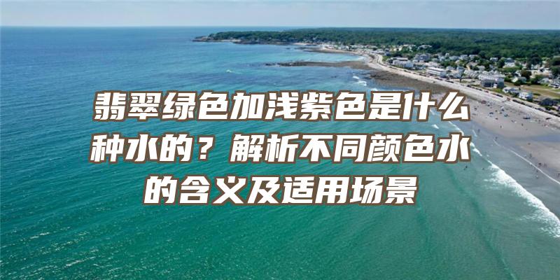 翡翠绿色加浅紫色是什么种水的？解析不同颜色水的含义及适用场景