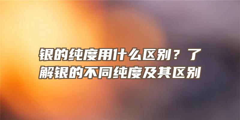 银的纯度用什么区别？了解银的不同纯度及其区别