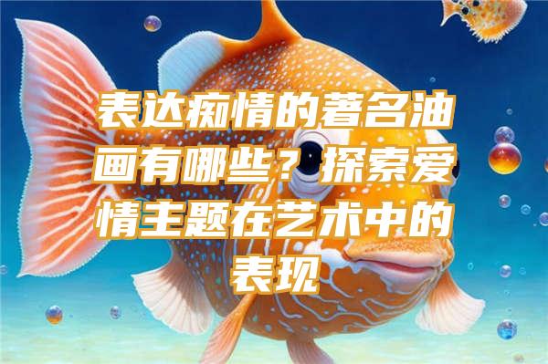 表达痴情的著名油画有哪些？探索爱情主题在艺术中的表现