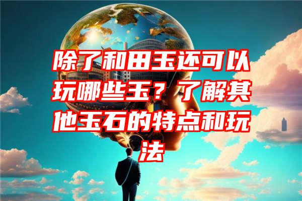 除了和田玉还可以玩哪些玉？了解其他玉石的特点和玩法