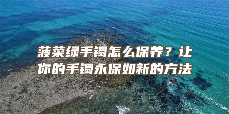 菠菜绿手镯怎么保养？让你的手镯永保如新的方法