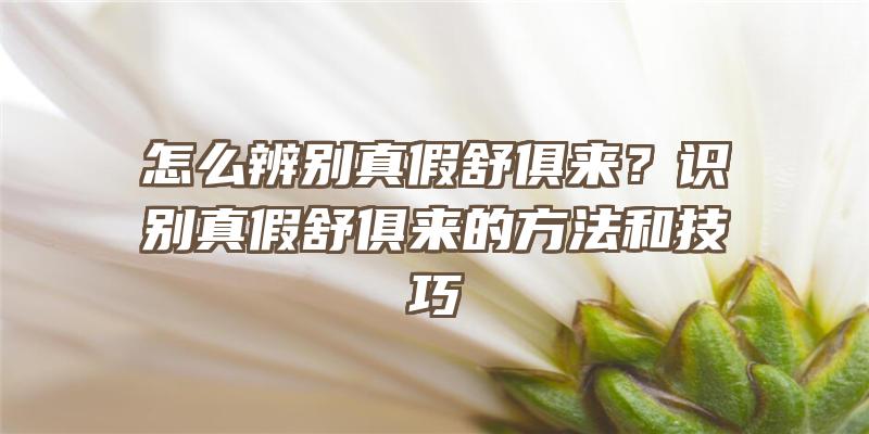 怎么辨别真假舒俱来？识别真假舒俱来的方法和技巧