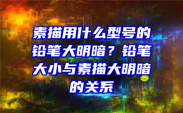 素描用什么型号的铅笔大明暗？铅笔大小与素描大明暗的关系