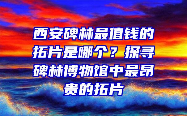 西安碑林最值钱的拓片是哪个？探寻碑林博物馆中最昂贵的拓片