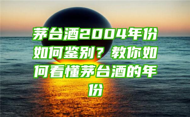 茅台酒2004年份如何鉴别？教你如何看懂茅台酒的年份