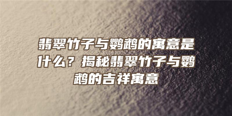 翡翠竹子与鹦鹉的寓意是什么？揭秘翡翠竹子与鹦鹉的吉祥寓意