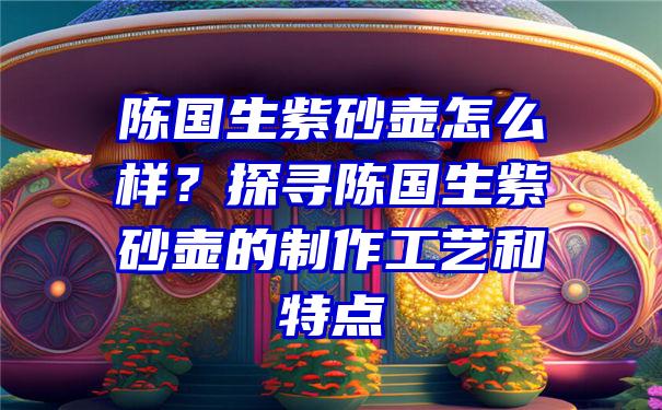 陈国生紫砂壶怎么样？探寻陈国生紫砂壶的制作工艺和特点