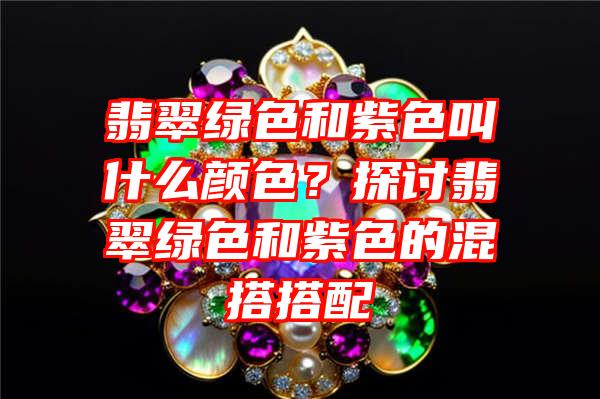 翡翠绿色和紫色叫什么颜色？探讨翡翠绿色和紫色的混搭搭配