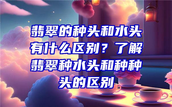 翡翠的种头和水头有什么区别？了解翡翠种水头和种种头的区别