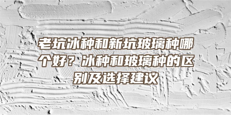 老坑冰种和新坑玻璃种哪个好？冰种和玻璃种的区别及选择建议