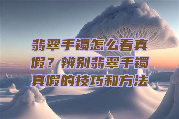 翡翠手镯怎么看真假？辨别翡翠手镯真假的技巧和方法