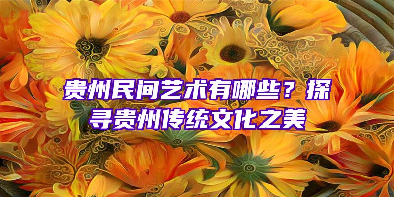 贵州民间艺术有哪些？探寻贵州传统文化之美