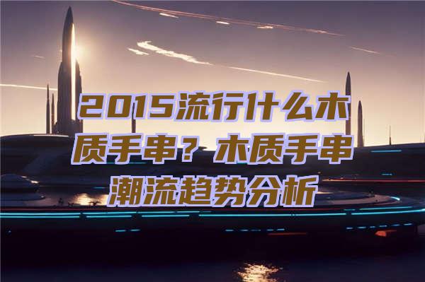 2015流行什么木质手串？木质手串潮流趋势分析