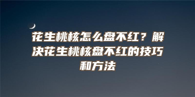 花生桃核怎么盘不红？解决花生桃核盘不红的技巧和方法