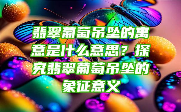 翡翠葡萄吊坠的寓意是什么意思？探究翡翠葡萄吊坠的象征意义