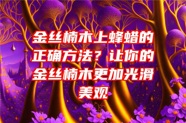 金丝楠木上蜂蜡的正确方法？让你的金丝楠木更加光滑美观