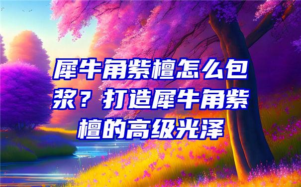 犀牛角紫檀怎么包浆？打造犀牛角紫檀的高级光泽