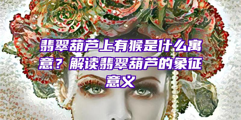 翡翠葫芦上有猴是什么寓意？解读翡翠葫芦的象征意义