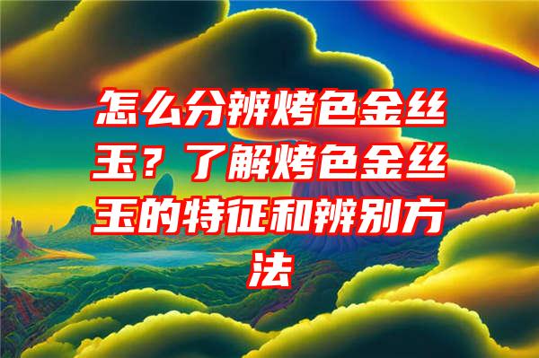 怎么分辨烤色金丝玉？了解烤色金丝玉的特征和辨别方法