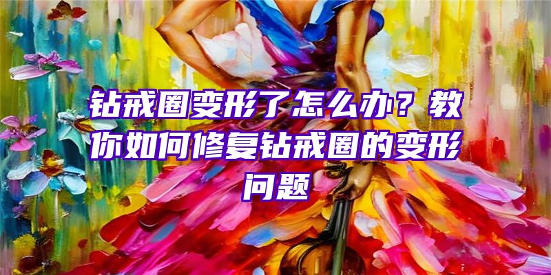 钻戒圈变形了怎么办？教你如何修复钻戒圈的变形问题