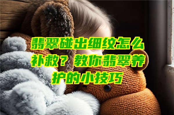 翡翠碰出细纹怎么补救？教你翡翠养护的小技巧