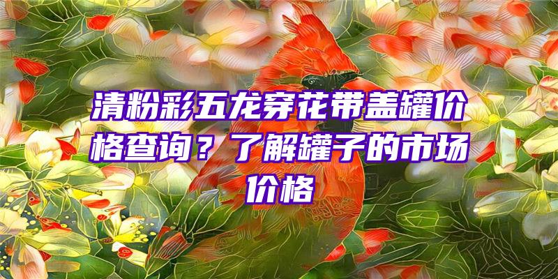 清粉彩五龙穿花带盖罐价格查询？了解罐子的市场价格