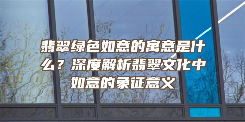 翡翠绿色如意的寓意是什么？深度解析翡翠文化中如意的象征意义