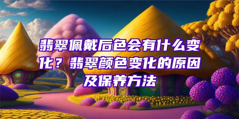 翡翠佩戴后色会有什么变化？翡翠颜色变化的原因及保养方法