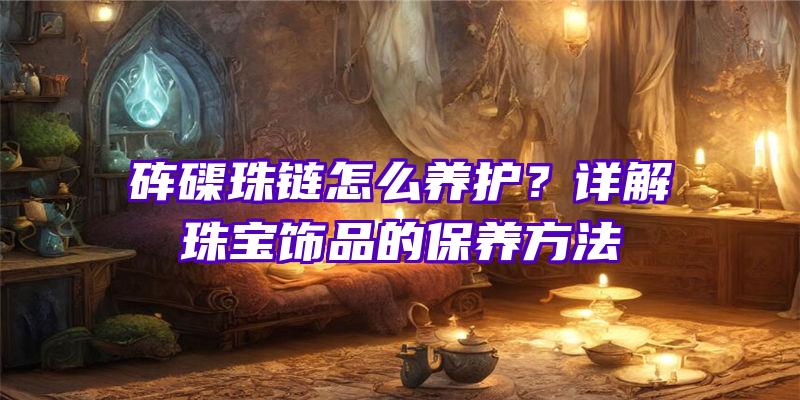 砗磲珠链怎么养护？详解珠宝饰品的保养方法