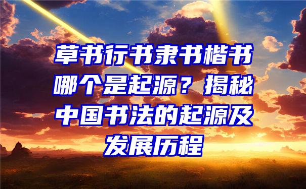 草书行书隶书楷书哪个是起源？揭秘中国书法的起源及发展历程