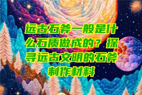 远古石斧一般是什么石质做成的？探寻远古文明的石斧制作材料