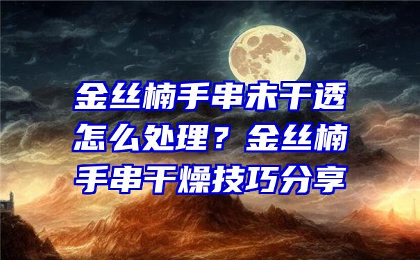 金丝楠手串未干透怎么处理？金丝楠手串干燥技巧分享