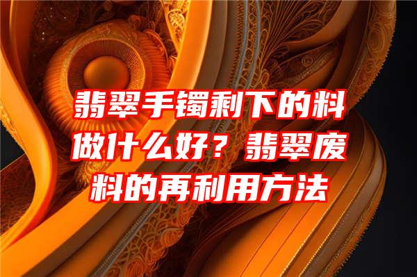 翡翠手镯剩下的料做什么好？翡翠废料的再利用方法