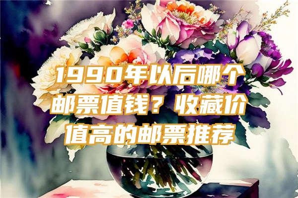 1990年以后哪个邮票值钱？收藏价值高的邮票推荐