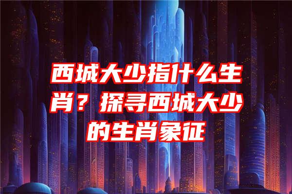 西城大少指什么生肖？探寻西城大少的生肖象征