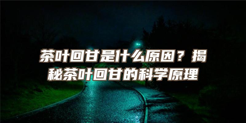 茶叶回甘是什么原因？揭秘茶叶回甘的科学原理