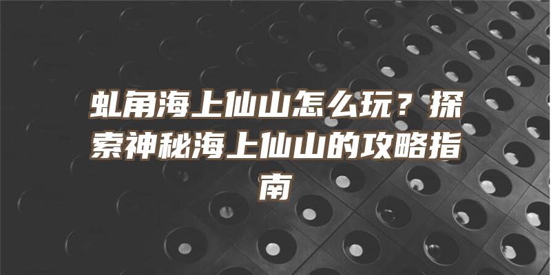 虬角海上仙山怎么玩？探索神秘海上仙山的攻略指南