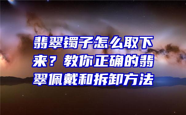 翡翠镯子怎么取下来？教你正确的翡翠佩戴和拆卸方法