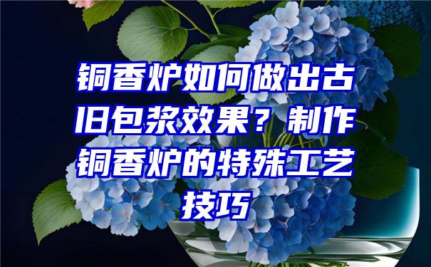 铜香炉如何做出古旧包浆效果？制作铜香炉的特殊工艺技巧