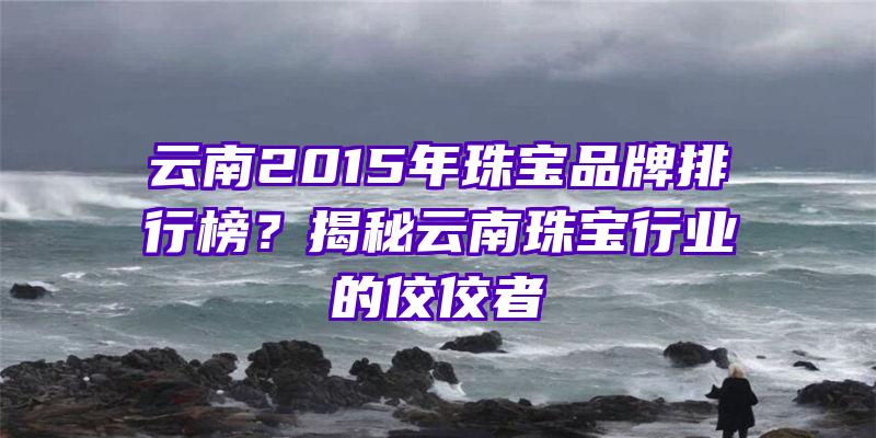 云南2015年珠宝品牌排行榜？揭秘云南珠宝行业的佼佼者