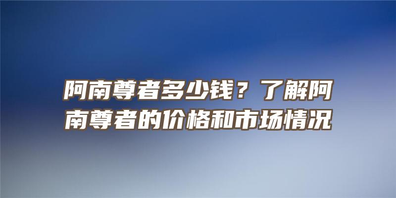 阿南尊者多少钱？了解阿南尊者的价格和市场情况