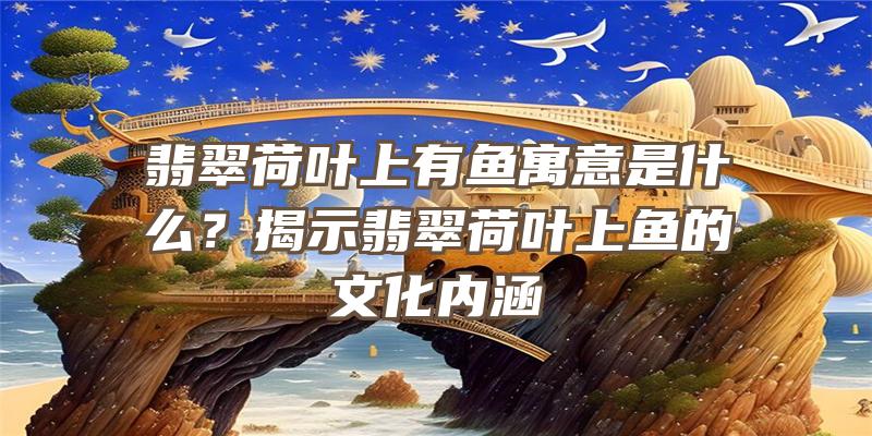 翡翠荷叶上有鱼寓意是什么？揭示翡翠荷叶上鱼的文化内涵