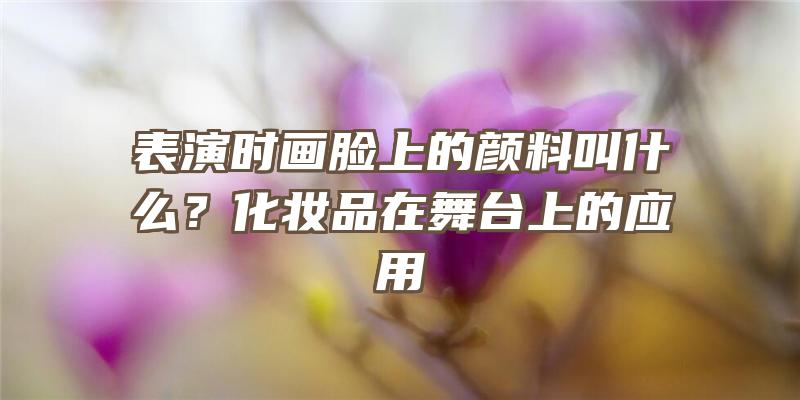 表演时画脸上的颜料叫什么？化妆品在舞台上的应用