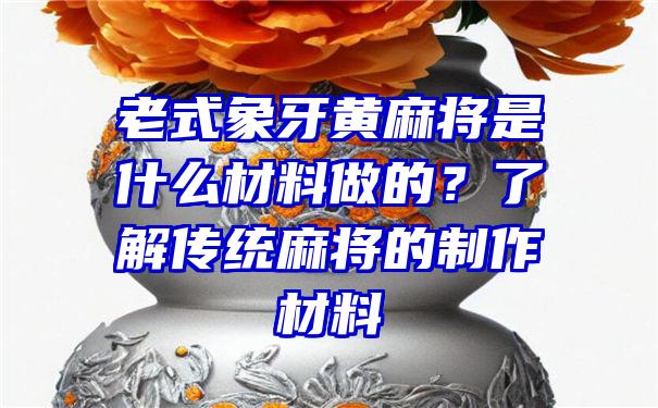 老式象牙黄麻将是什么材料做的？了解传统麻将的制作材料