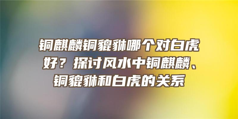 铜麒麟铜貔貅哪个对白虎好？探讨风水中铜麒麟、铜貔貅和白虎的关系