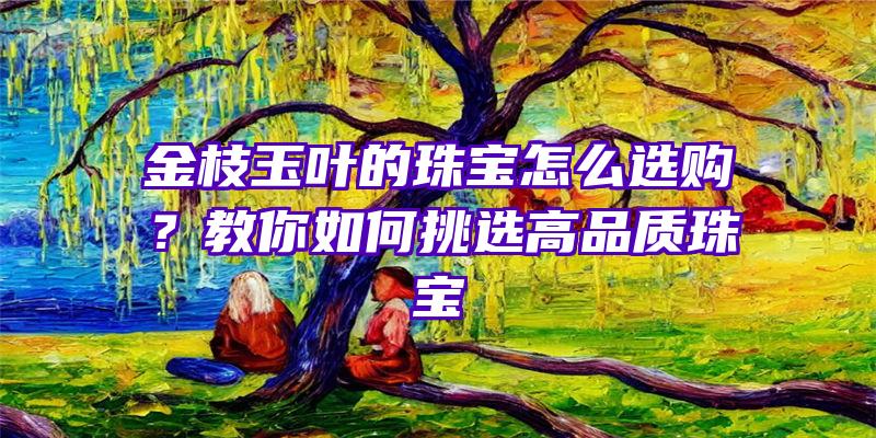 金枝玉叶的珠宝怎么选购？教你如何挑选高品质珠宝