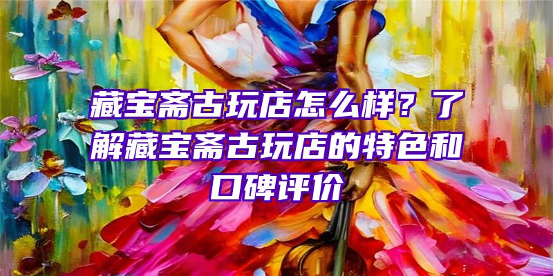 藏宝斋古玩店怎么样？了解藏宝斋古玩店的特色和口碑评价