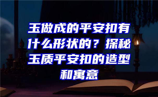 玉做成的平安扣有什么形状的？探秘玉质平安扣的造型和寓意